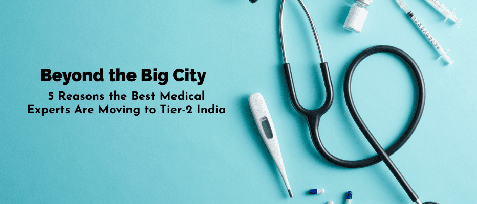 Beyond the Big City: 5 Reasons the Best Medical Experts Are Moving to Tier-2 India
